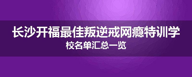 长沙开福最佳叛逆戒网瘾特训学校名单汇总一览