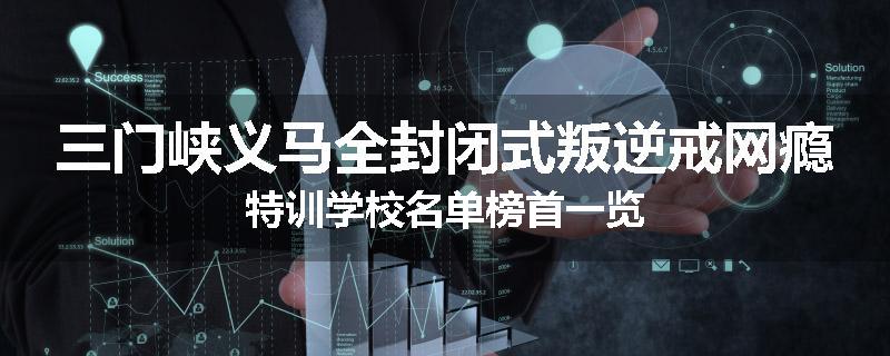 三门峡义马全封闭式叛逆戒网瘾特训学校名单榜首一览