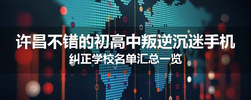 许昌不错的初高中叛逆沉迷手机纠正学校名单汇总一览