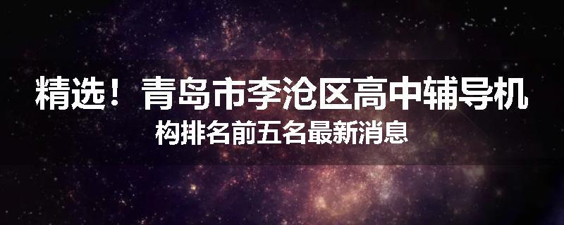 精选！青岛市李沧区高中辅导机构排名前五名最新消息