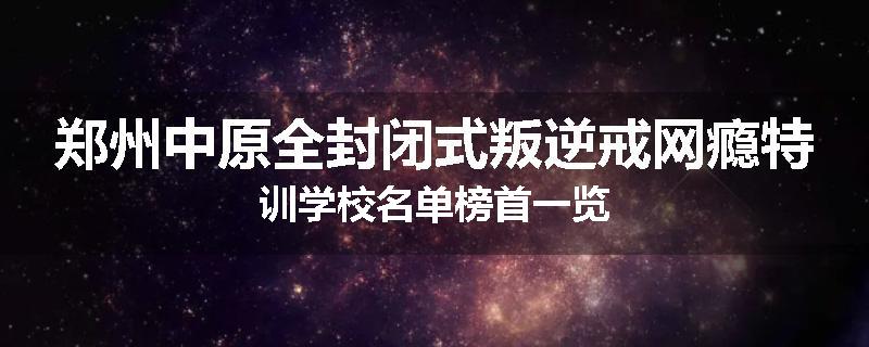 郑州中原全封闭式叛逆戒网瘾特训学校名单榜首一览