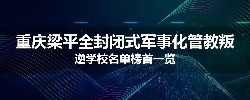 重庆梁平全封闭式军事化管教叛逆学校名单榜首一览