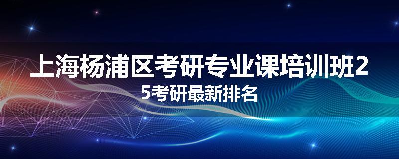上海杨浦区考研专业课培训班25考研最新排名