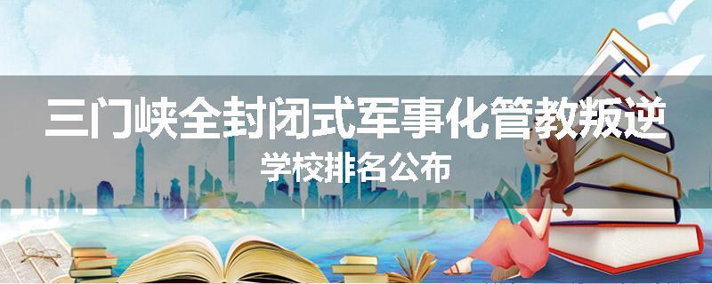 三门峡全封闭式军事化管教叛逆学校排名公布