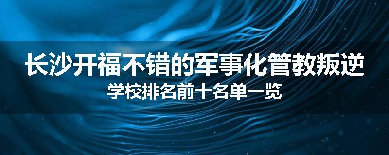 长沙开福不错的军事化管教叛逆学校排名前十名单一览