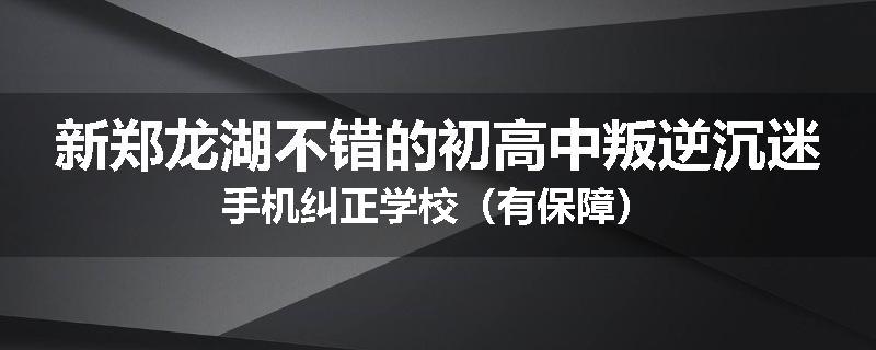 新郑龙湖不错的初高中叛逆沉迷手机纠正学校（有保障）