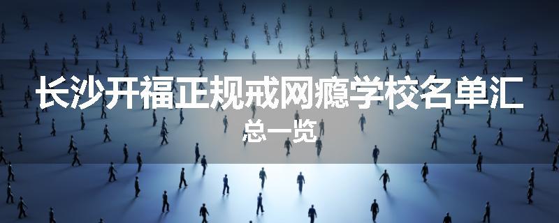 长沙开福正规戒网瘾学校名单汇总一览