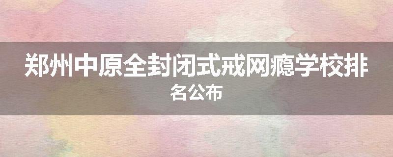 郑州中原全封闭式戒网瘾学校排名公布