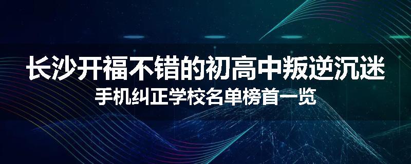 长沙开福不错的初高中叛逆沉迷手机纠正学校名单榜首一览