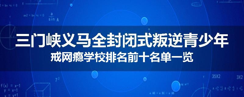 三门峡义马全封闭式叛逆青少年戒网瘾学校排名前十名单一览