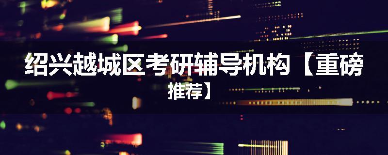绍兴越城区考研辅导机构【重磅推荐】