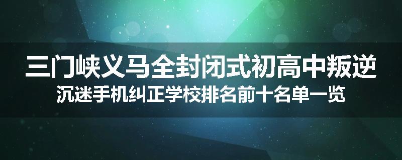 三门峡义马全封闭式初高中叛逆沉迷手机纠正学校排名前十名单一览