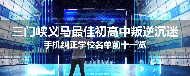 三门峡义马最佳初高中叛逆沉迷手机纠正学校名单前十一览