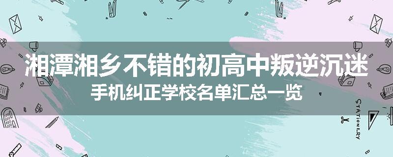 湘潭湘乡不错的初高中叛逆沉迷手机纠正学校名单汇总一览