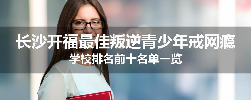 长沙开福最佳叛逆青少年戒网瘾学校排名前十名单一览
