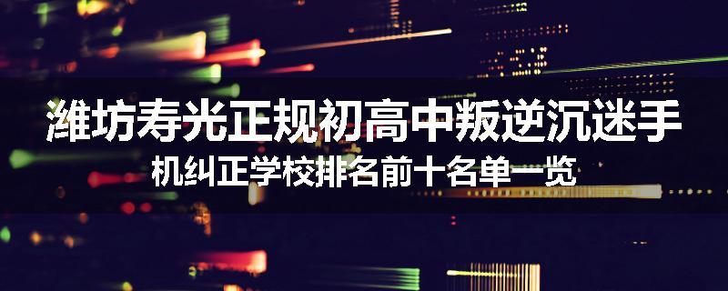 潍坊寿光正规初高中叛逆沉迷手机纠正学校排名前十名单一览