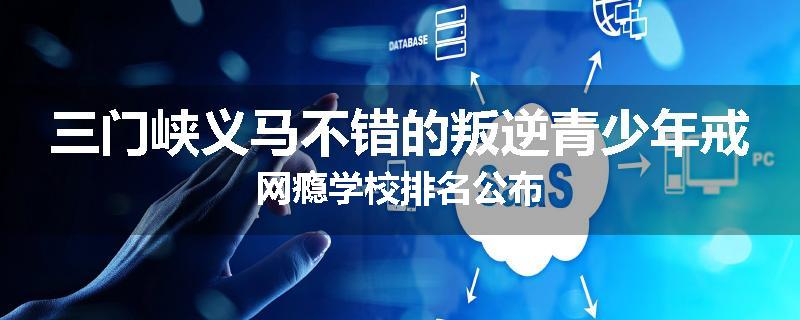 三门峡义马不错的叛逆青少年戒网瘾学校排名公布