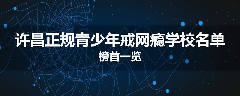 许昌正规青少年戒网瘾学校名单榜首一览