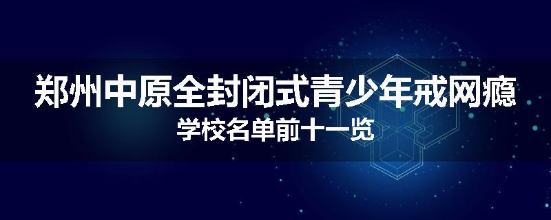 郑州中原全封闭式青少年戒网瘾学校名单前十一览