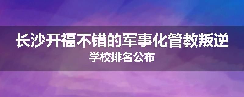 长沙开福不错的军事化管教叛逆学校排名公布