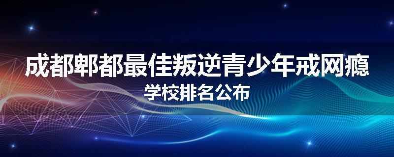 成都郫都最佳叛逆青少年戒网瘾学校排名公布