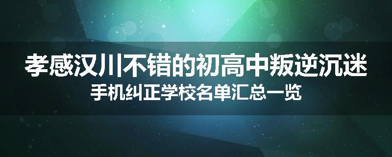 孝感汉川不错的初高中叛逆沉迷手机纠正学校名单汇总一览