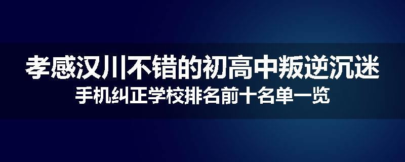 孝感汉川不错的初高中叛逆沉迷手机纠正学校排名前十名单一览