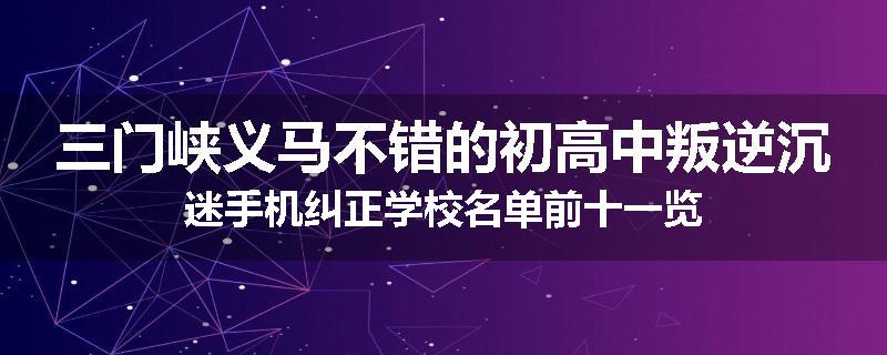三门峡义马不错的初高中叛逆沉迷手机纠正学校名单前十一览