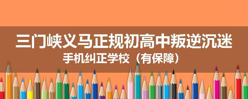 三门峡义马正规初高中叛逆沉迷手机纠正学校（有保障）