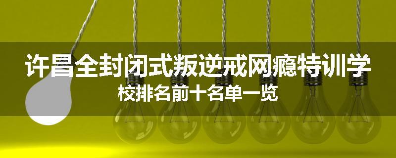 许昌全封闭式叛逆戒网瘾特训学校排名前十名单一览