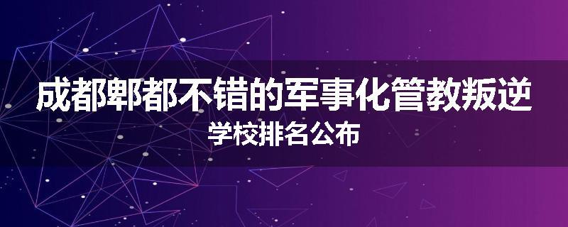 成都郫都不错的军事化管教叛逆学校排名公布