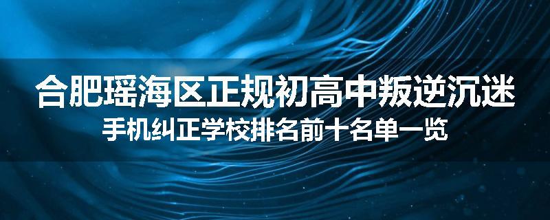 合肥瑶海区正规初高中叛逆沉迷手机纠正学校排名前十名单一览
