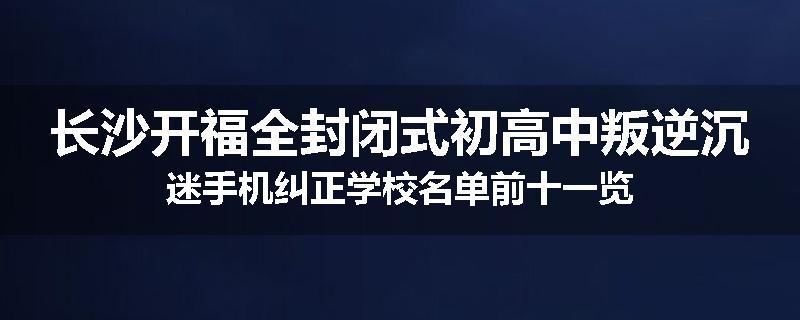 长沙开福全封闭式初高中叛逆沉迷手机纠正学校名单前十一览