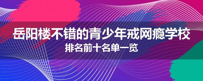 岳阳楼不错的青少年戒网瘾学校排名前十名单一览