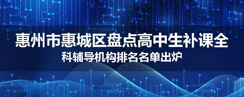惠州市惠城区盘点高中生补课全科辅导机构排名名单出炉