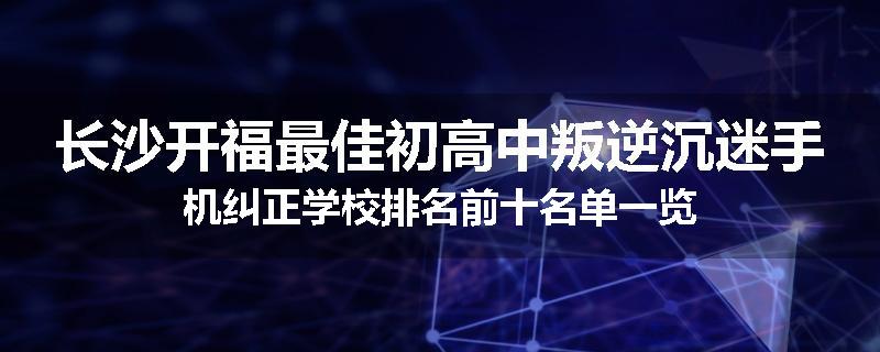 长沙开福最佳初高中叛逆沉迷手机纠正学校排名前十名单一览