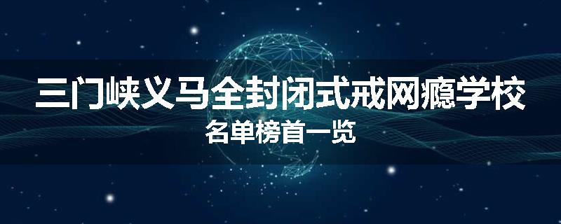 三门峡义马全封闭式戒网瘾学校名单榜首一览