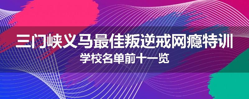 三门峡义马最佳叛逆戒网瘾特训学校名单前十一览