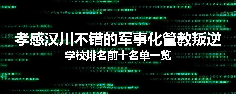 孝感汉川不错的军事化管教叛逆学校排名前十名单一览