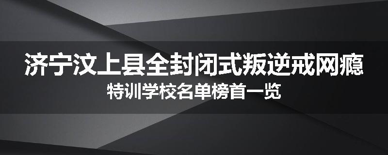 济宁汶上县全封闭式叛逆戒网瘾特训学校名单榜首一览