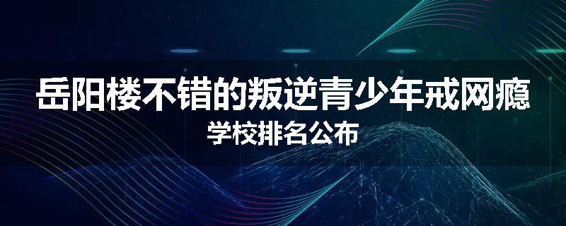 岳阳楼不错的叛逆青少年戒网瘾学校排名公布
