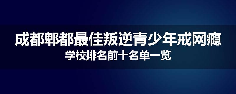 成都郫都最佳叛逆青少年戒网瘾学校排名前十名单一览