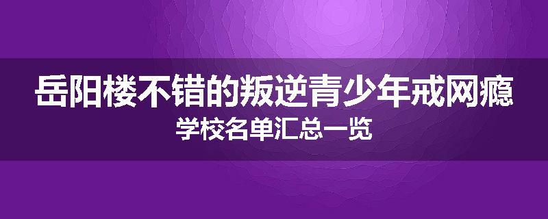 岳阳楼不错的叛逆青少年戒网瘾学校名单汇总一览
