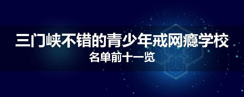三门峡不错的青少年戒网瘾学校名单前十一览