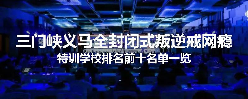 三门峡义马全封闭式叛逆戒网瘾特训学校排名前十名单一览