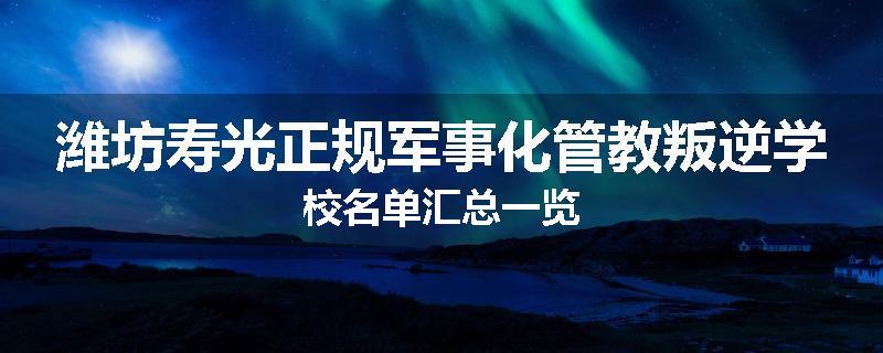 潍坊寿光正规军事化管教叛逆学校名单汇总一览