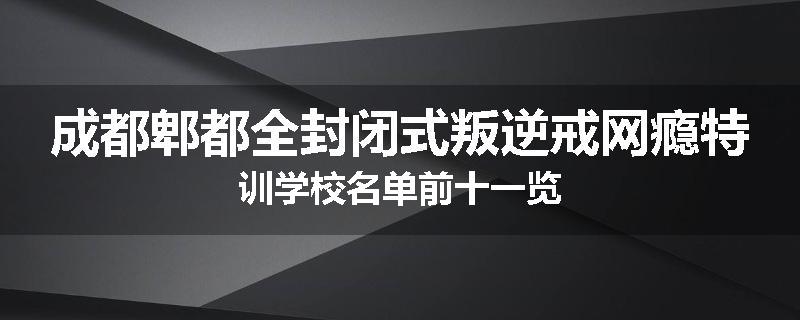 成都郫都全封闭式叛逆戒网瘾特训学校名单前十一览