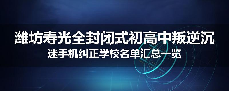 潍坊寿光全封闭式初高中叛逆沉迷手机纠正学校名单汇总一览