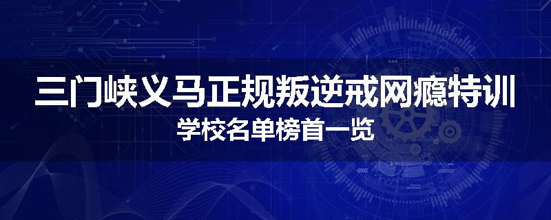 三门峡义马正规叛逆戒网瘾特训学校名单榜首一览
