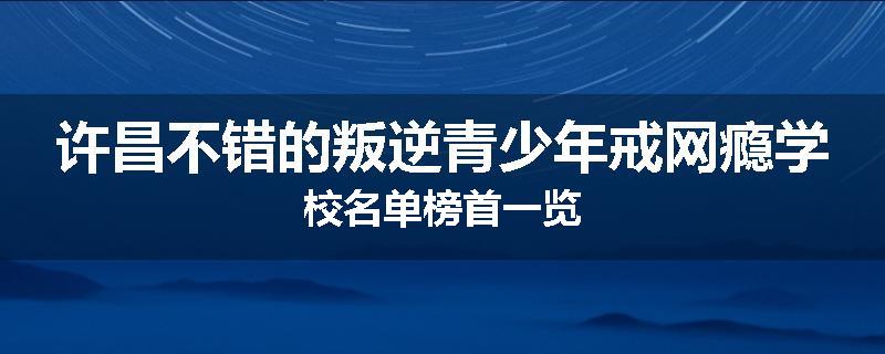 许昌不错的叛逆青少年戒网瘾学校名单榜首一览